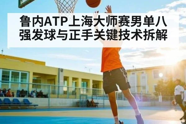 鲁内ATP上海大师赛男单八强发球与正手关键技术拆解