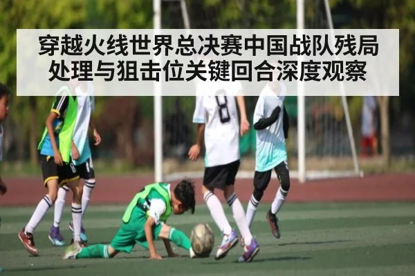 穿越火线世界总决赛中国战队残局处理与狙击位关键回合深度观察